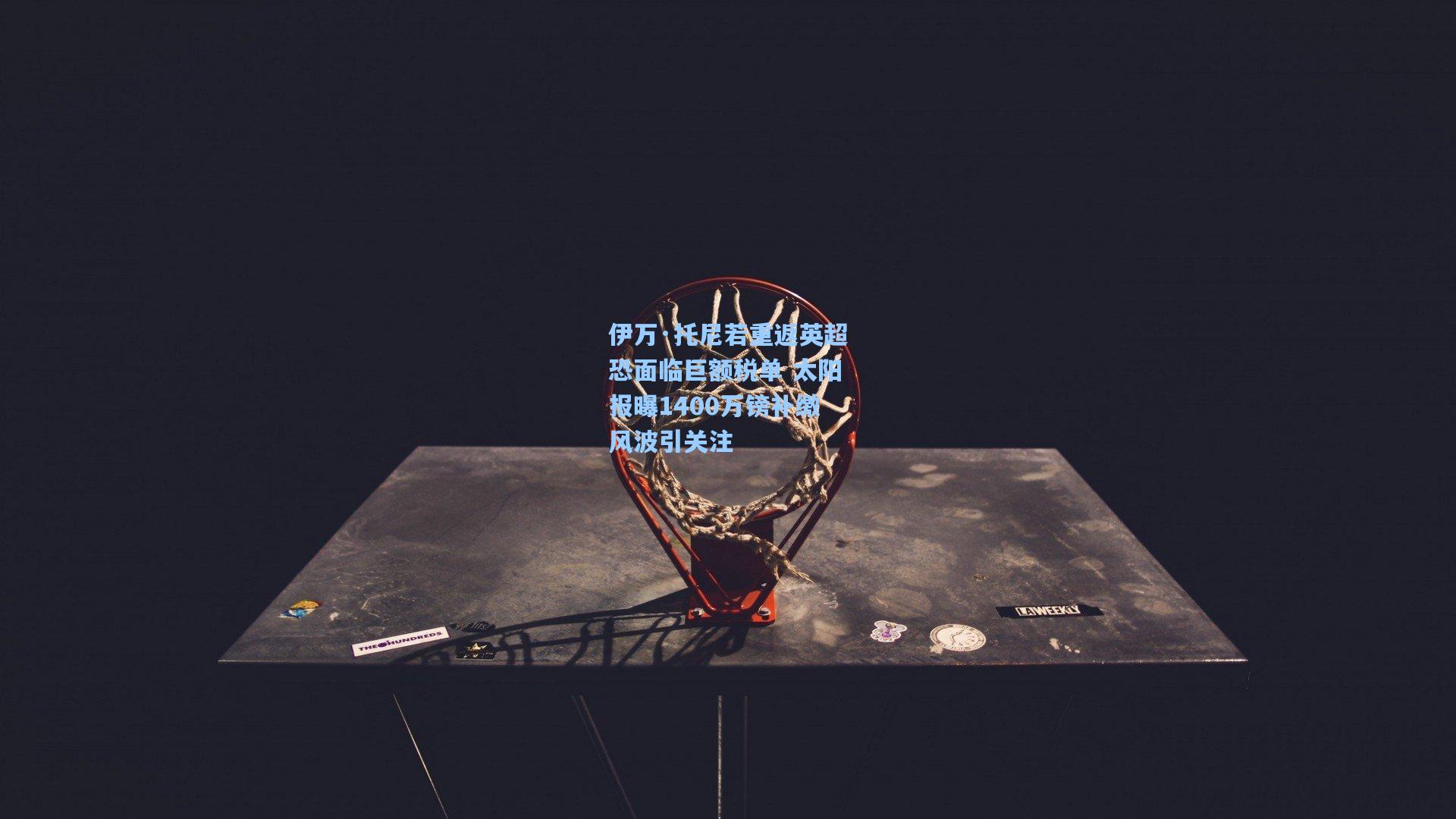 伊万·托尼若重返英超恐面临巨额税单 太阳报曝1400万镑补缴风波引关注