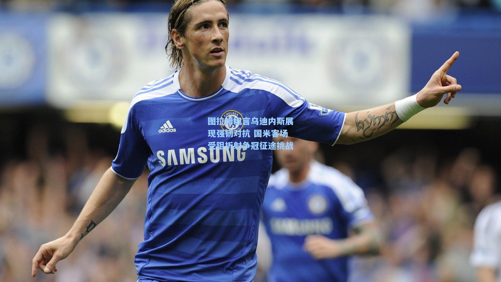 图拉姆坦言乌迪内斯展现强韧对抗 国米客场受阻折射争冠征途挑战