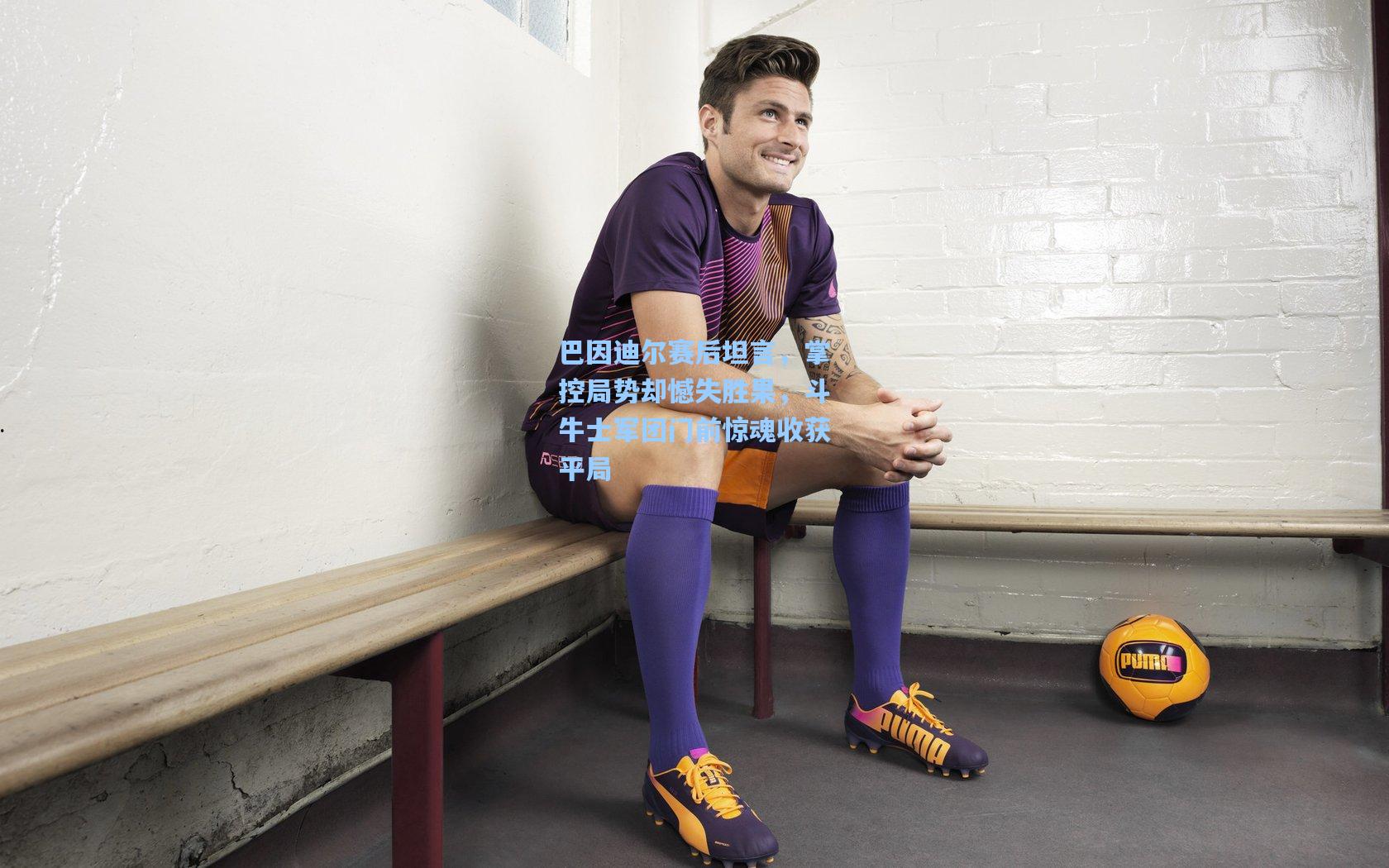 巴因迪尔赛后坦言,掌控局势却憾失胜果,斗牛士军团门前惊魂收获平局